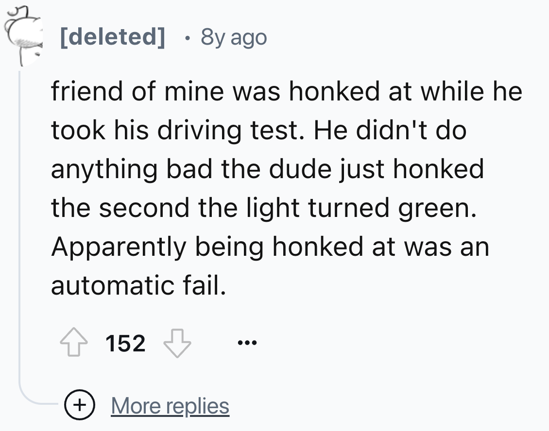 number - deleted 8y ago friend of mine was honked at while he took his driving test. He didn't do anything bad the dude just honked the second the light turned green. Apparently being honked at was an automatic fail. 152 More replies 50%